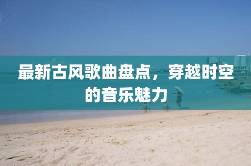 最新古風歌曲盤點，穿越時空的音樂魅力