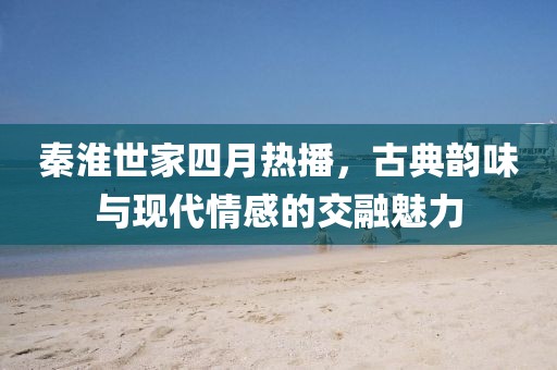 秦淮世家四月熱播，古典韻味與現代情感的交融魅力