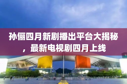 孫儷四月新劇播出平臺大揭秘，最新電視劇四月上線