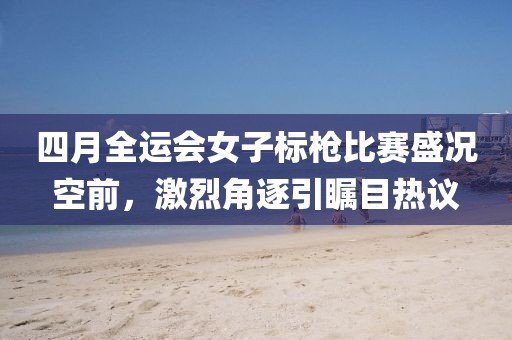 四月全運會女子標槍比賽盛況空前，激烈角逐引矚目熱議