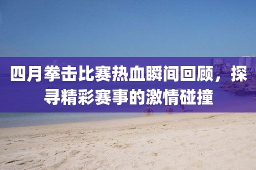 四月拳擊比賽熱血瞬間回顧，探尋精彩賽事的激情碰撞