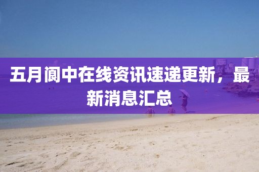 五月閬中在線資訊速遞更新，最新消息匯總