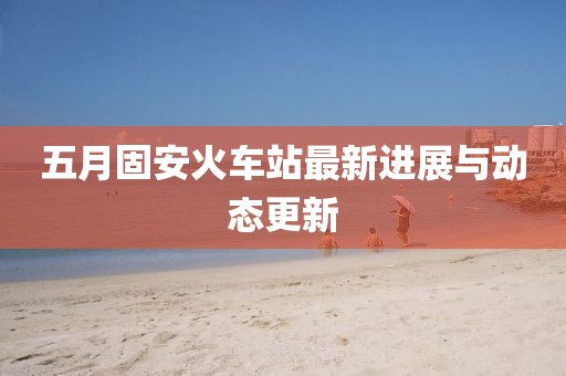 五月固安火車站最新進展與動態更新