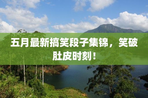 五月最新搞笑段子集錦，笑破肚皮時刻！
