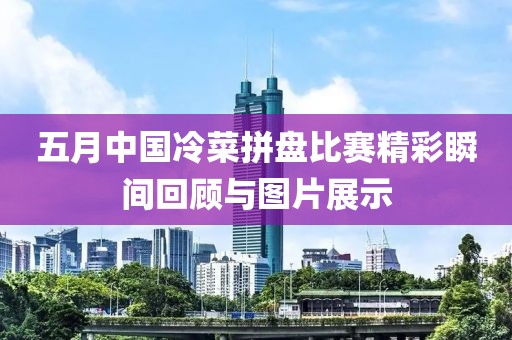 五月中國冷菜拼盤比賽精彩瞬間回顧與圖片展示