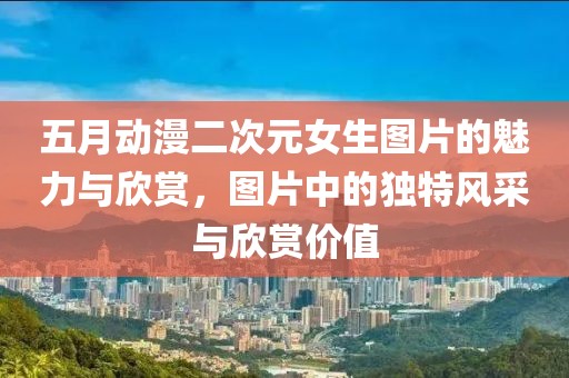 五月動漫二次元女生圖片的魅力與欣賞，圖片中的獨特風采與欣賞價值