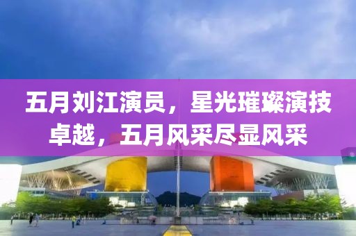 五月劉江演員，星光璀璨演技卓越，五月風采盡顯風采
