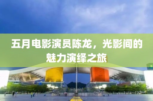 五月電影演員陳龍，光影間的魅力演繹之旅