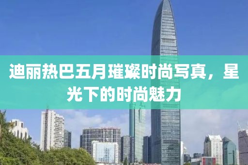 迪麗熱巴五月璀璨時尚寫真，星光下的時尚魅力