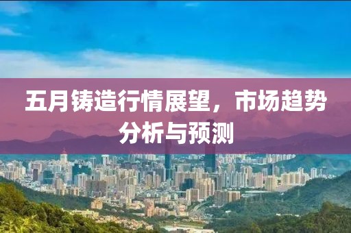 五月鑄造行情展望，市場趨勢分析與預測