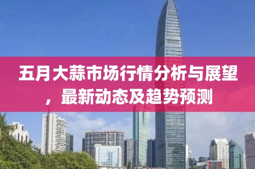 五月大蒜市場行情分析與展望，最新動態及趨勢預測