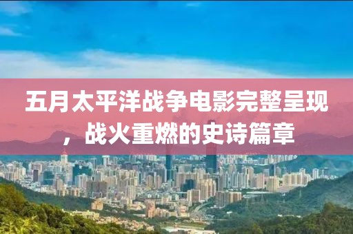 五月太平洋戰爭電影完整呈現，戰火重燃的史詩篇章