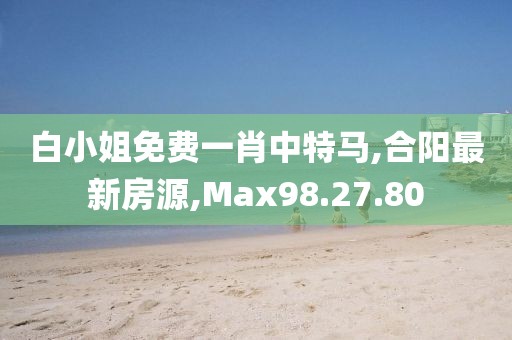 白小姐免費一肖中特馬,合陽最新房源,Max98.27.80