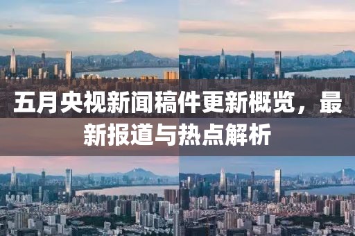 五月央視新聞稿件更新概覽，最新報道與熱點解析