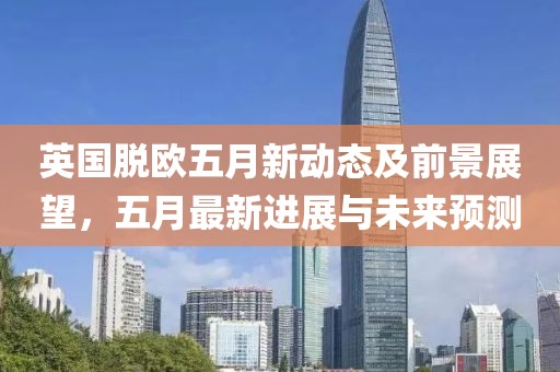 英國脫歐五月新動態及前景展望，五月最新進展與未來預測