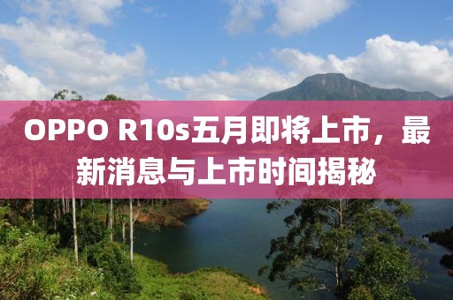 OPPO R10s五月即將上市，最新消息與上市時間揭秘