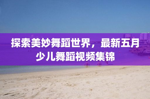 探索美妙舞蹈世界，最新五月少兒舞蹈視頻集錦