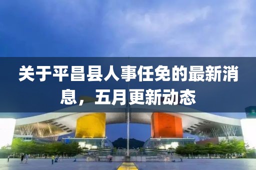 關于平昌縣人事任免的最新消息，五月更新動態