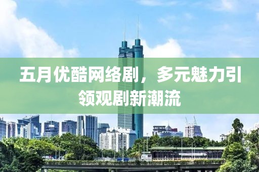 五月優酷網絡劇，多元魅力引領觀劇新潮流