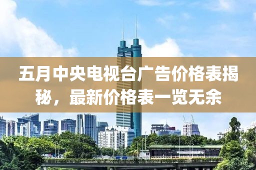 五月中央電視臺廣告價格表揭秘，最新價格表一覽無余