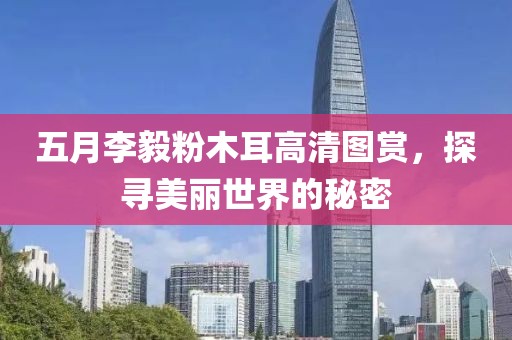 五月李毅粉木耳高清圖賞，探尋美麗世界的秘密