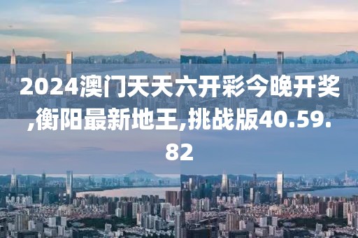 2024澳門天天六開彩今晚開獎,衡陽最新地王,挑戰版40.59.82