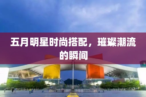 五月明星時尚搭配，璀璨潮流的瞬間