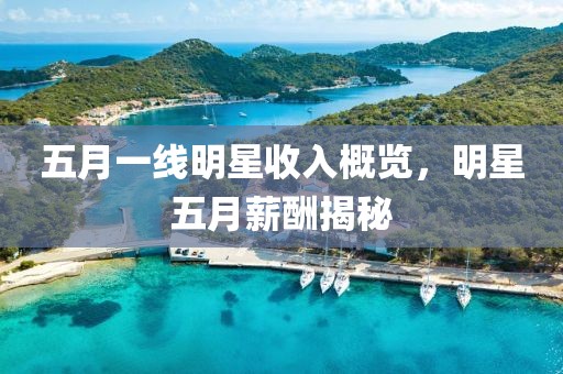 五月一線明星收入概覽，明星五月薪酬揭秘