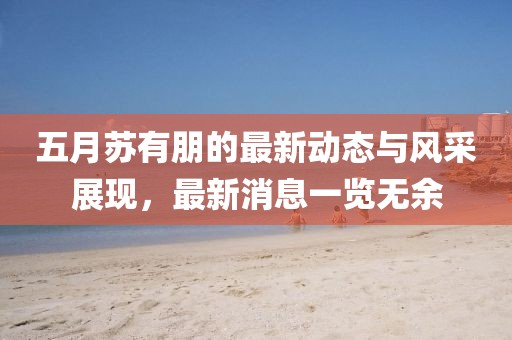 五月蘇有朋的最新動態與風采展現，最新消息一覽無余