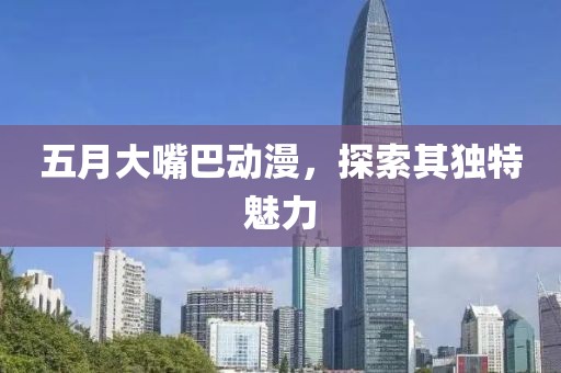 五月大嘴巴動漫，探索其獨特魅力
