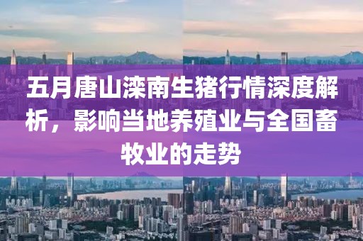 五月唐山灤南生豬行情深度解析，影響當地養殖業與全國畜牧業的走勢