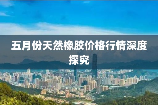 五月份天然橡膠價格行情深度探究