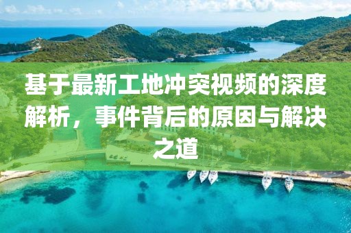 基于最新工地沖突視頻的深度解析，事件背后的原因與解決之道