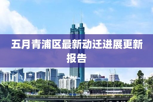 五月青浦區最新動遷進展更新報告