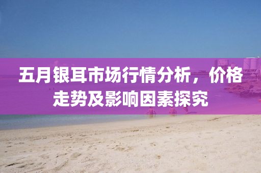 五月銀耳市場行情分析，價格走勢及影響因素探究