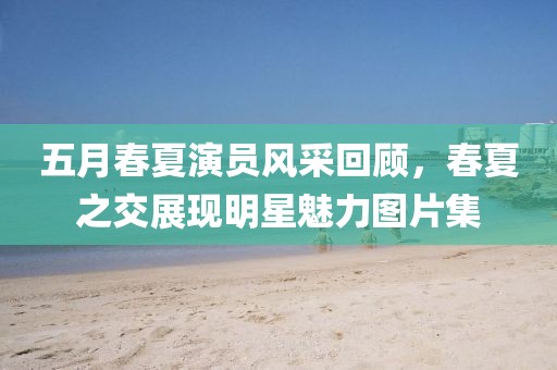 五月春夏演員風采回顧，春夏之交展現明星魅力圖片集