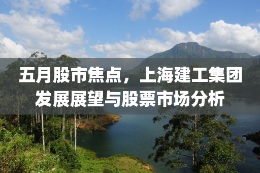 五月股市焦點，上海建工集團發展展望與股票市場分析