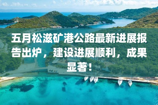 五月松滋礦港公路最新進展報告出爐，建設進展順利，成果顯著！