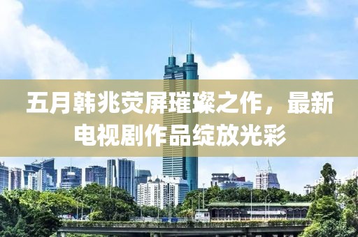 五月韓兆熒屏璀璨之作，最新電視劇作品綻放光彩