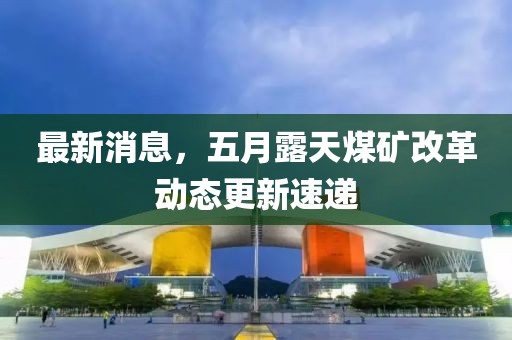 最新消息，五月露天煤礦改革動態更新速遞