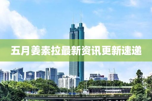 五月姜素拉最新資訊更新速遞