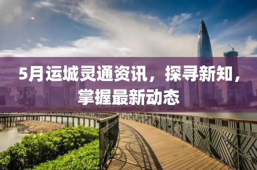 5月運城靈通資訊，探尋新知，掌握最新動態