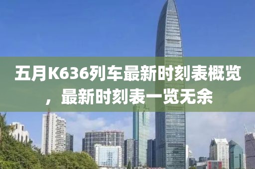 五月K636列車最新時刻表概覽，最新時刻表一覽無余