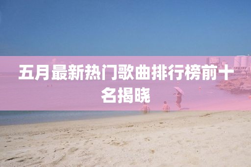 五月最新熱門歌曲排行榜前十名揭曉