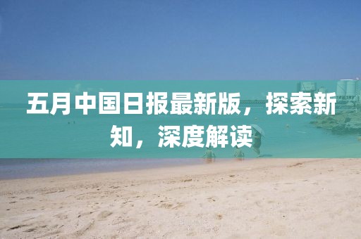 五月中國日報最新版，探索新知，深度解讀