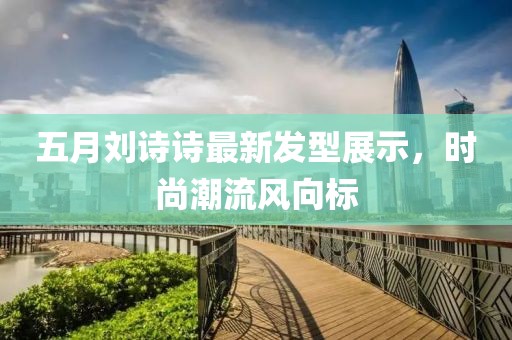 五月劉詩詩最新發型展示，時尚潮流風向標