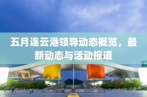 五月連云港領導動態概覽，最新動態與活動報道