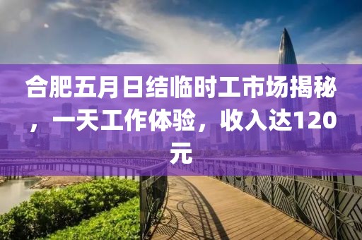 合肥五月日結臨時工市場揭秘，一天工作體驗，收入達120元