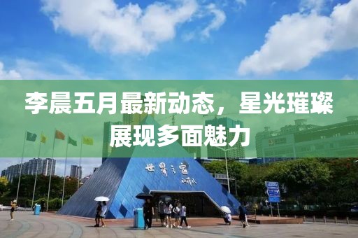 李晨五月最新動態，星光璀璨展現多面魅力