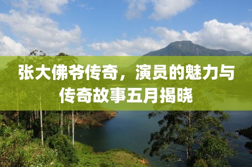 張大佛爺傳奇，演員的魅力與傳奇故事五月揭曉